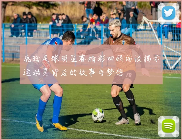 鹿晗足球明星赛精彩回顾访谈揭示运动员背后的故事与梦想