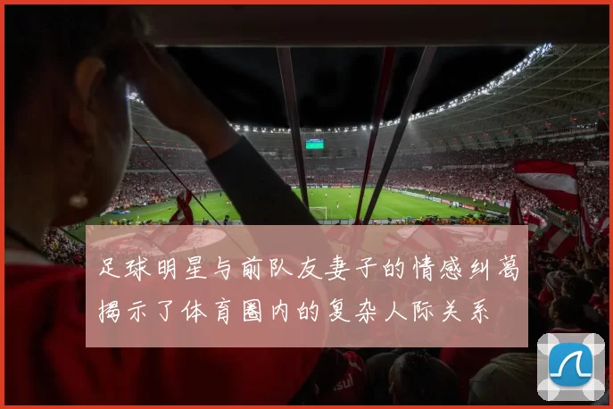 足球明星与前队友妻子的情感纠葛揭示了体育圈内的复杂人际关系