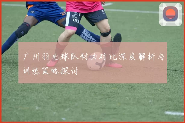 广州羽毛球队耐力对比深度解析与训练策略探讨