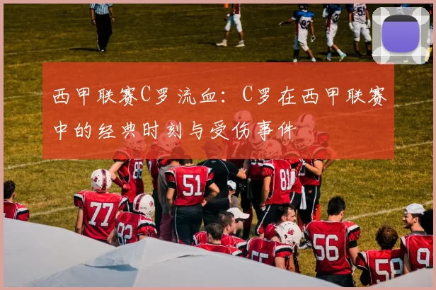 西甲联赛C罗流血：C罗在西甲联赛中的经典时刻与受伤事件