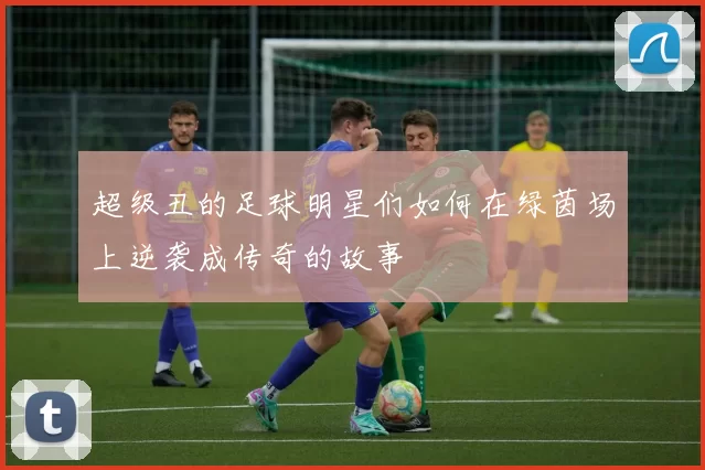 超级丑的足球明星们如何在绿茵场上逆袭成传奇的故事