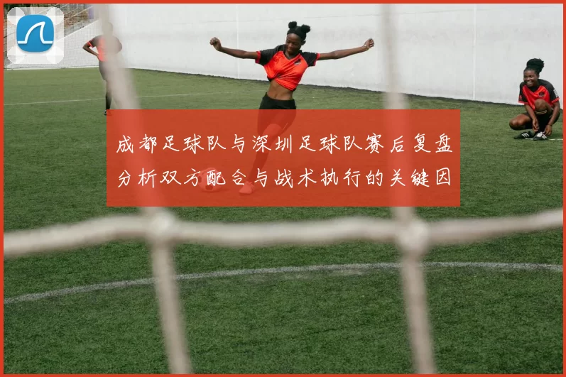 成都足球队与深圳足球队赛后复盘分析双方配合与战术执行的关键因素