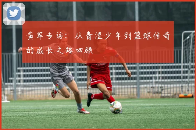 黄军专访：从青涩少年到篮球传奇的成长之路回顾