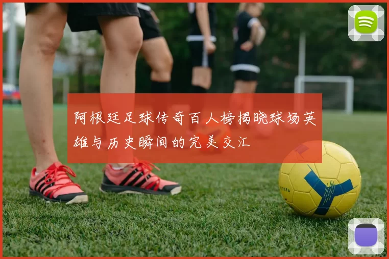 阿根廷足球传奇百人榜揭晓球场英雄与历史瞬间的完美交汇