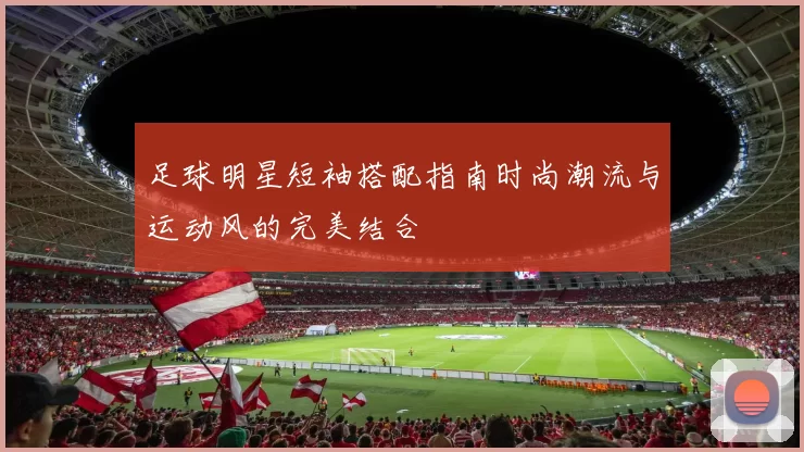 足球明星短袖搭配指南时尚潮流与运动风的完美结合