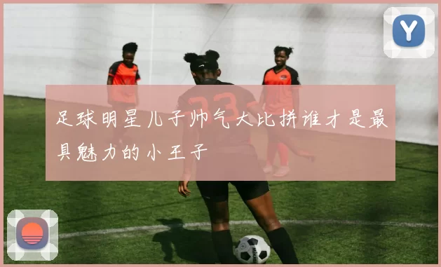 足球明星儿子帅气大比拼谁才是最具魅力的小王子
