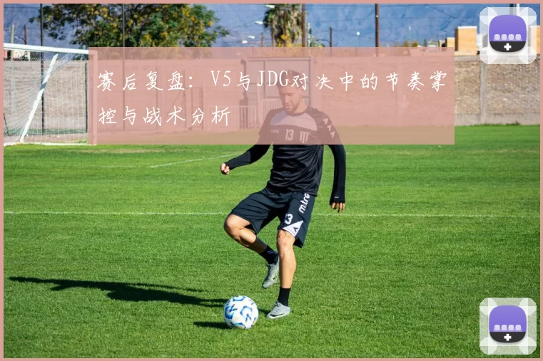 赛后复盘：V5与JDG对决中的节奏掌控与战术分析