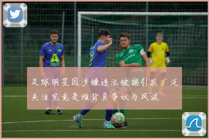 足球明星因涉嫌违法被捕引发广泛关注究竟是谁背负争议与风波