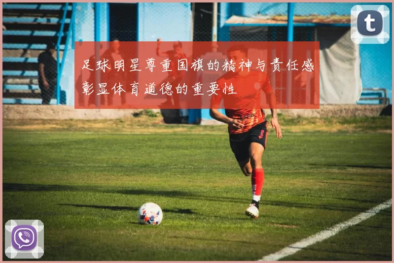 足球明星尊重国旗的精神与责任感彰显体育道德的重要性