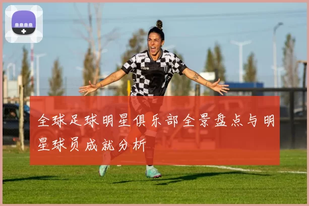 全球足球明星俱乐部全景盘点与明星球员成就分析