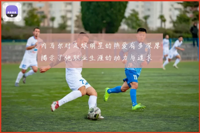 内马尔对足球明星的热爱有多深厚揭示了他职业生涯的动力与追求