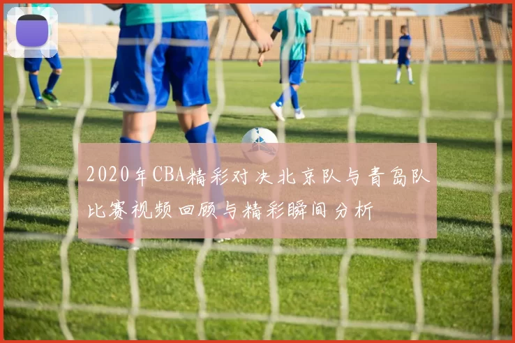 2020年CBA精彩对决北京队与青岛队比赛视频回顾与精彩瞬间分析