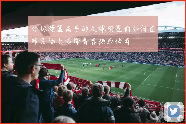 对标灌篮高手的足球明星们如何在绿茵场上演绎青春热血传奇