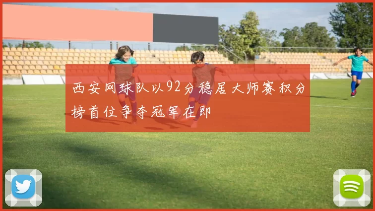 西安网球队以92分稳居大师赛积分榜首位争夺冠军在即