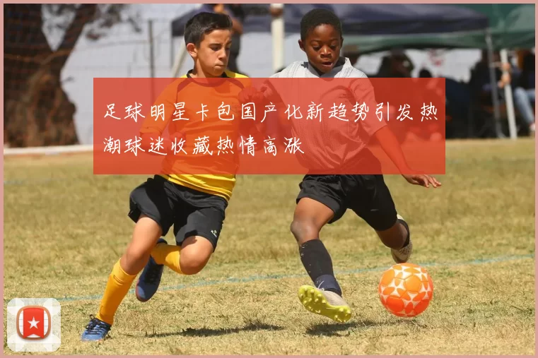 足球明星卡包国产化新趋势引发热潮球迷收藏热情高涨