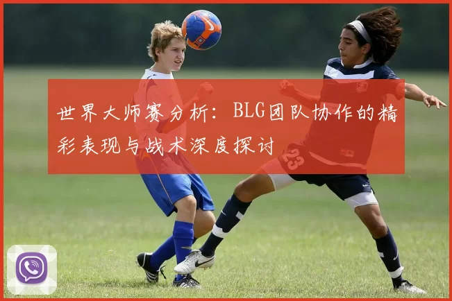 世界大师赛分析：BLG团队协作的精彩表现与战术深度探讨