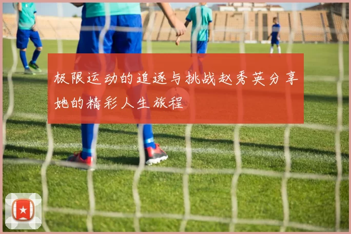 极限运动的追逐与挑战赵秀英分享她的精彩人生旅程