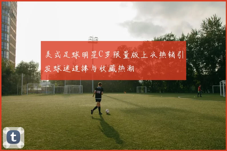 美式足球明星C罗限量版上衣热销引发球迷追捧与收藏热潮
