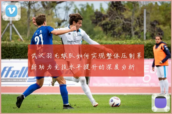 武汉羽毛球队如何实现整体压制革新助力竞技水平提升的深度分析