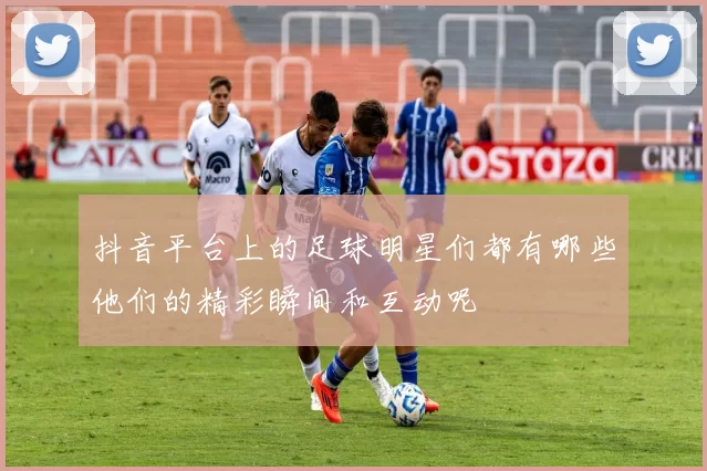 抖音平台上的足球明星们都有哪些他们的精彩瞬间和互动呢