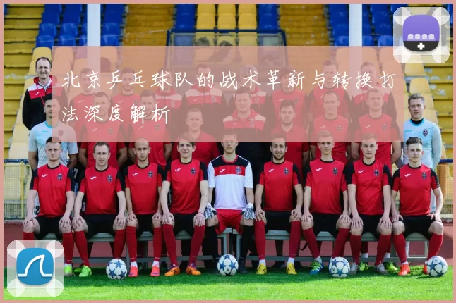 北京乒乓球队的战术革新与转换打法深度解析