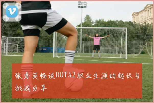张秀英畅谈DOTA2职业生涯的起伏与挑战分享