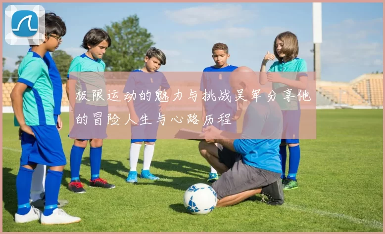 极限运动的魅力与挑战吴军分享他的冒险人生与心路历程