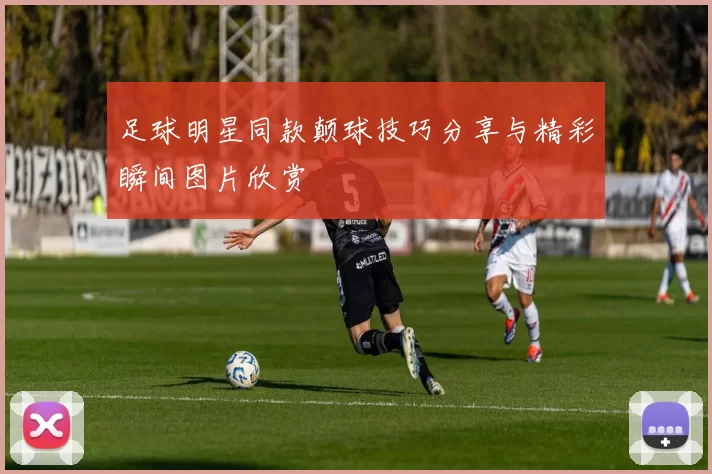 足球明星同款颠球技巧分享与精彩瞬间图片欣赏