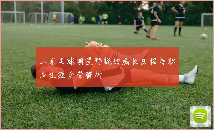 山东足球明星邢锐的成长历程与职业生涯全景解析