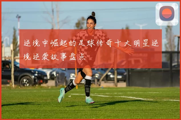 逆境中崛起的足球传奇十大明星逆境逆袭故事盘点