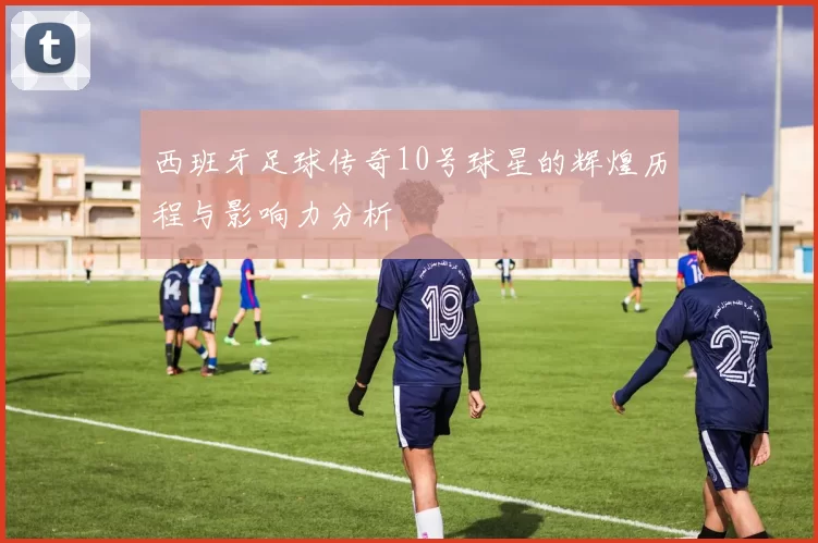 西班牙足球传奇10号球星的辉煌历程与影响力分析