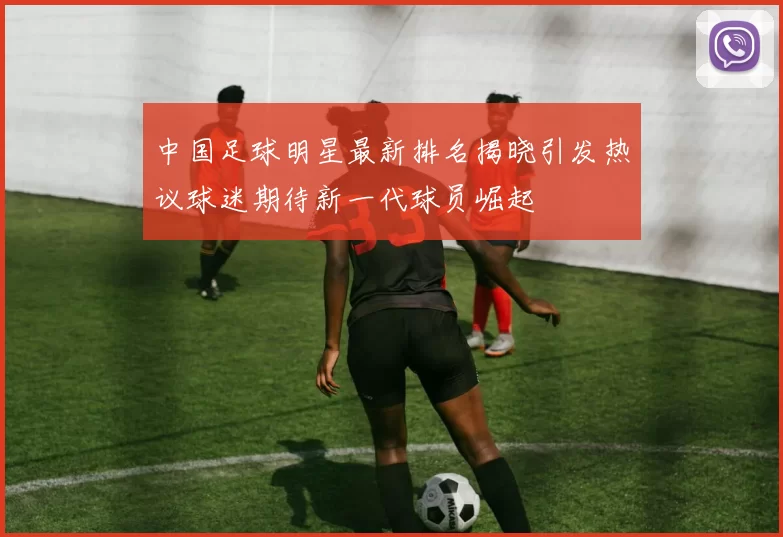 中国足球明星最新排名揭晓引发热议球迷期待新一代球员崛起