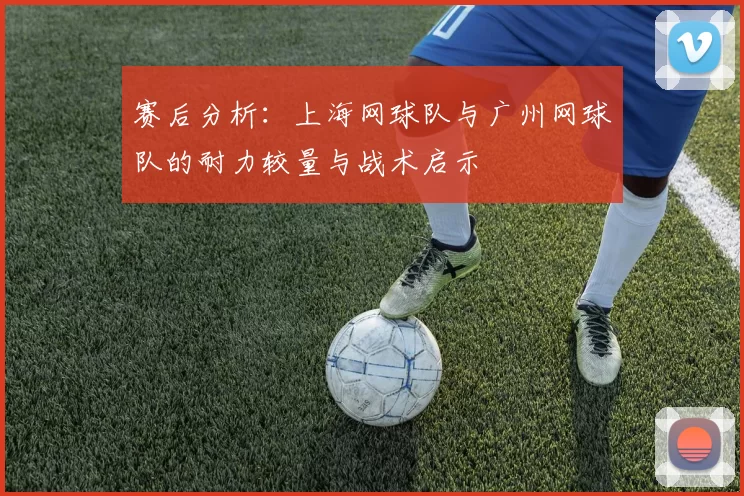 赛后分析：上海网球队与广州网球队的耐力较量与战术启示