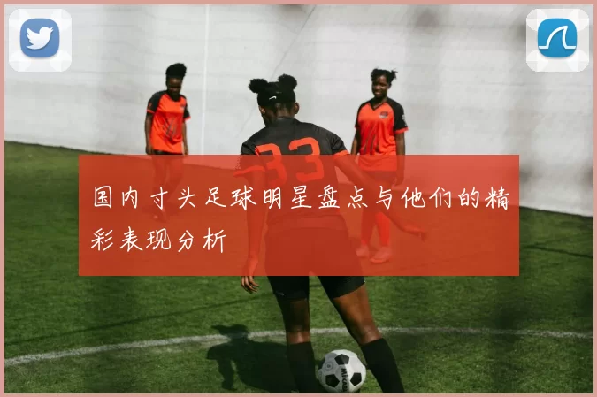国内寸头足球明星盘点与他们的精彩表现分析