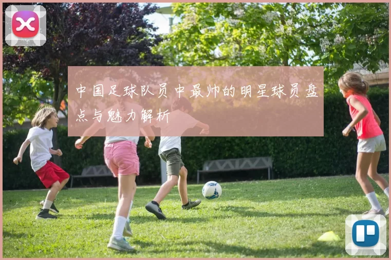 中国足球队员中最帅的明星球员盘点与魅力解析