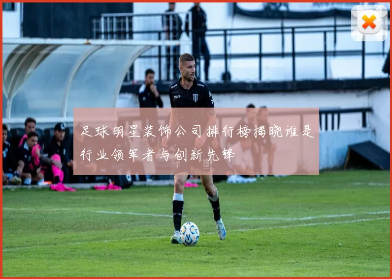 足球明星装饰公司排行榜揭晓谁是行业领军者与创新先锋