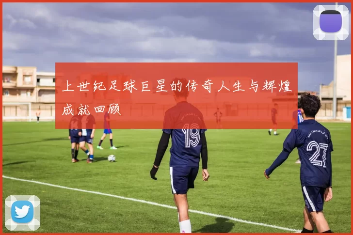 上世纪足球巨星的传奇人生与辉煌成就回顾