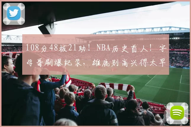 108分48板21助！NBA历史首人！字母哥刷爆纪录，雄鹿别高兴得太早