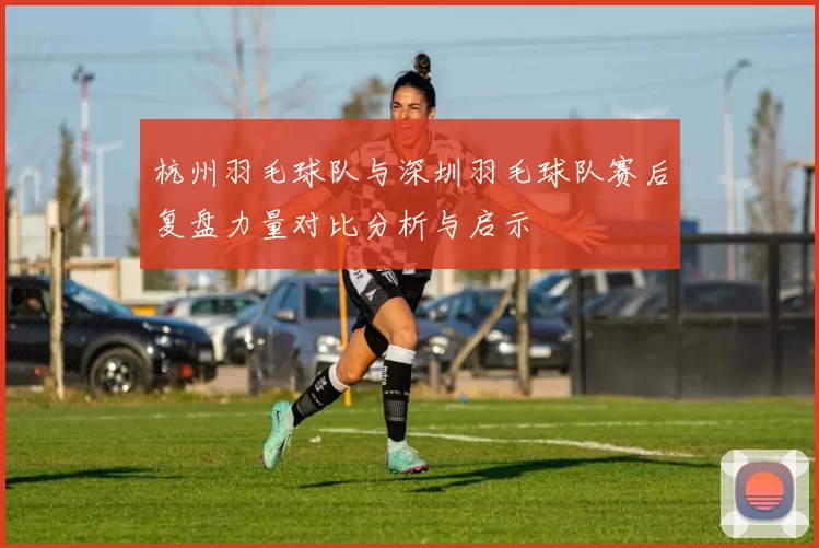 杭州羽毛球队与深圳羽毛球队赛后复盘力量对比分析与启示