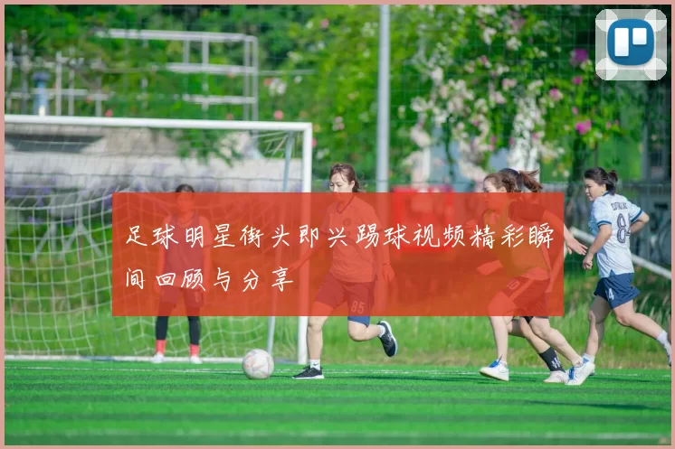 足球明星街头即兴踢球视频精彩瞬间回顾与分享