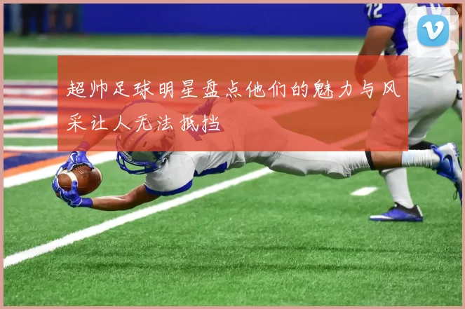 超帅足球明星盘点他们的魅力与风采让人无法抵挡
