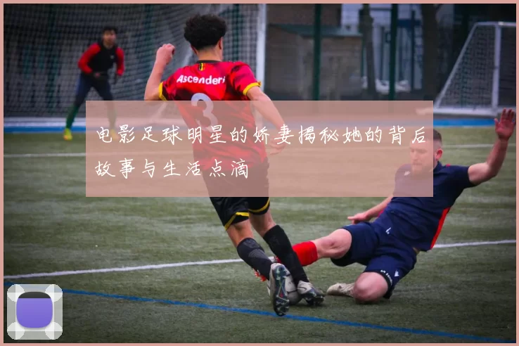 电影足球明星的娇妻揭秘她的背后故事与生活点滴