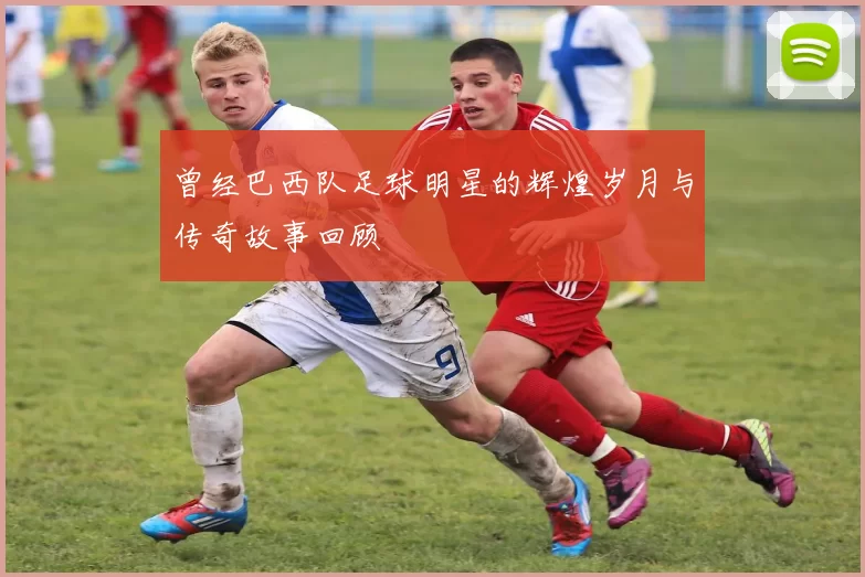 曾经巴西队足球明星的辉煌岁月与传奇故事回顾