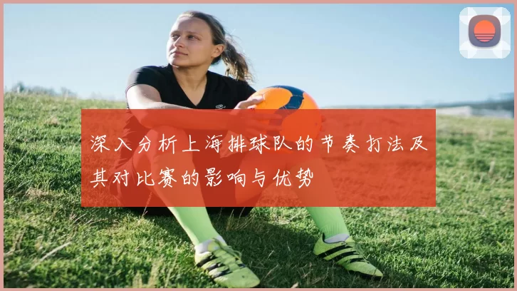 深入分析上海排球队的节奏打法及其对比赛的影响与优势