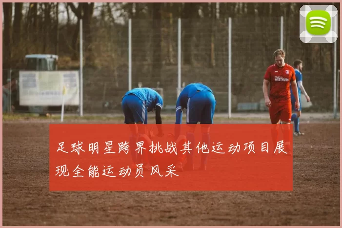 足球明星跨界挑战其他运动项目展现全能运动员风采
