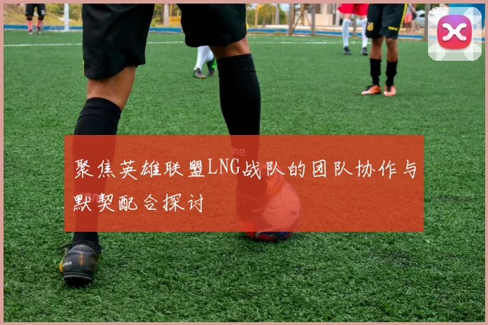 聚焦英雄联盟LNG战队的团队协作与默契配合探讨