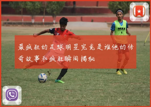 最疯狂的足球明星究竟是谁他的传奇故事和疯狂瞬间揭秘